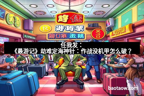 任我发：《最游记》劫难定海神针：作战没机甲怎么破？
