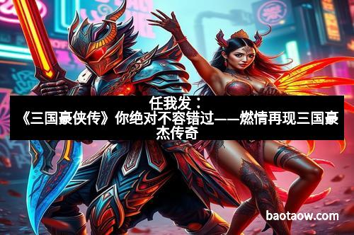 任我发：《三国豪侠传》你绝对不容错过——燃情再现三国豪杰传奇
